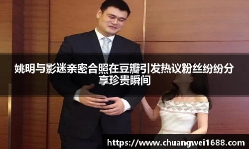 姚明与影迷亲密合照在豆瓣引发热议粉丝纷纷分享珍贵瞬间